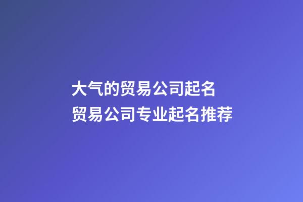 大气的贸易公司起名 贸易公司专业起名推荐-第1张-公司起名-玄机派